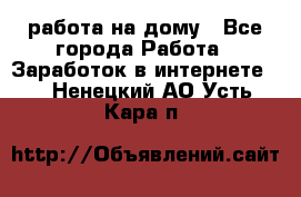 работа на дому - Все города Работа » Заработок в интернете   . Ненецкий АО,Усть-Кара п.